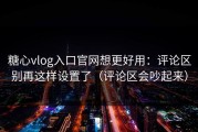 糖心vlog入口官网想更好用：评论区别再这样设置了（评论区会吵起来）
