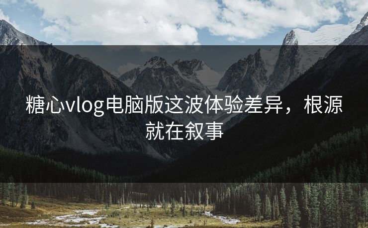 糖心vlog电脑版这波体验差异，根源就在叙事