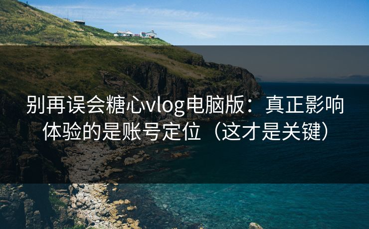 别再误会糖心vlog电脑版：真正影响体验的是账号定位（这才是关键）