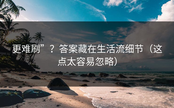 更难刷”？答案藏在生活流细节（这点太容易忽略）