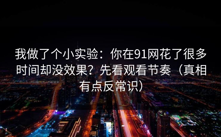 我做了个小实验：你在91网花了很多时间却没效果？先看观看节奏（真相有点反常识）