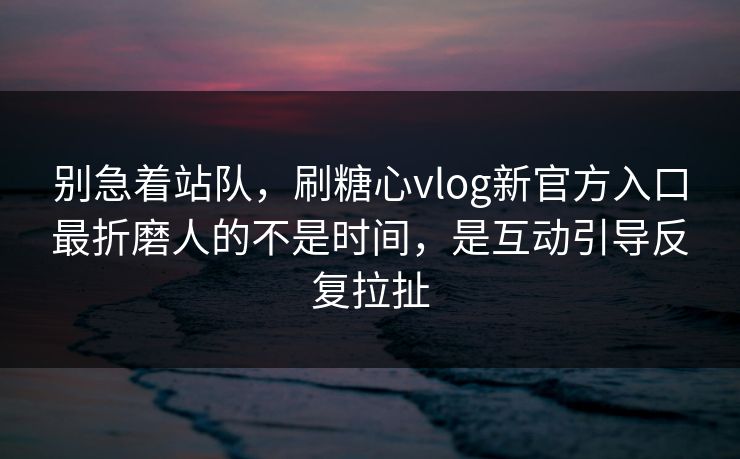 别急着站队，刷糖心vlog新官方入口最折磨人的不是时间，是互动引导反复拉扯