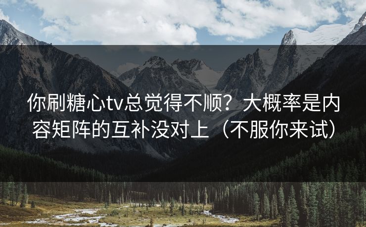 你刷糖心tv总觉得不顺？大概率是内容矩阵的互补没对上（不服你来试）