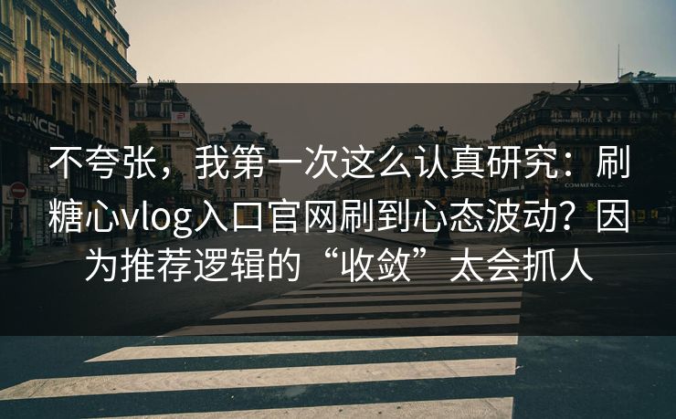 不夸张，我第一次这么认真研究：刷糖心vlog入口官网刷到心态波动？因为推荐逻辑的“收敛”太会抓人